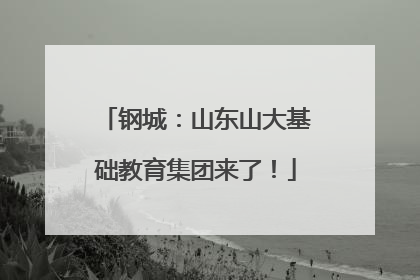 钢城：山东山大基础教育集团来了！