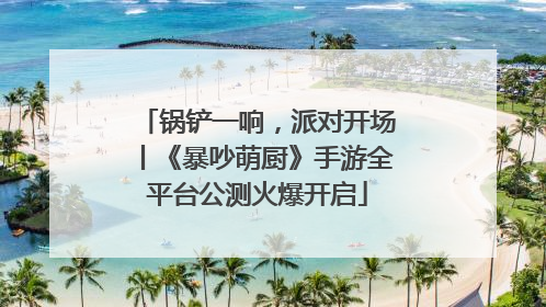 锅铲一响，派对开场丨《暴吵萌厨》手游全平台公测火爆开启