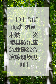 闻“汛”而动 防患未然——炎陵县防汛应急救援综合演练现场见闻