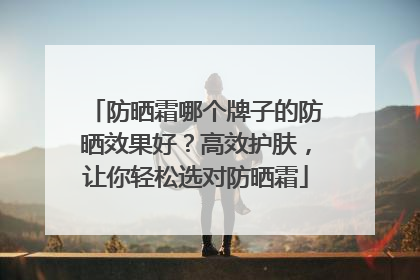 防晒霜哪个牌子的防晒效果好？高效护肤，让你轻松选对防晒霜