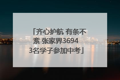 齐心护航 有条不紊 张家界36943名学子参加中考