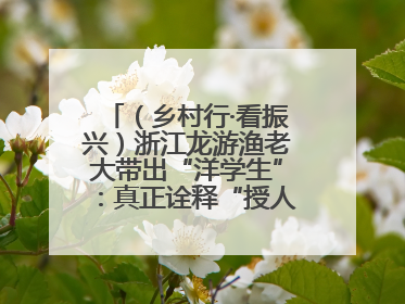 （乡村行·看振兴）浙江龙游渔老大带出“洋学生”：真正诠释“授人以渔”