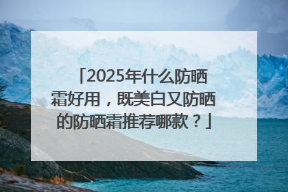 2025年什么防晒霜好用，既美白又防晒的防晒霜推荐哪款？