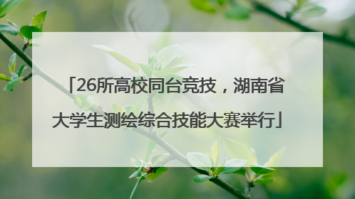 26所高校同台竞技，湖南省大学生测绘综合技能大赛举行