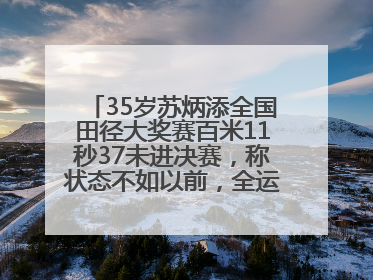 35岁苏炳添全国田径大奖赛百米11秒37未进决赛，称状态不如以前，全运会争取上替补