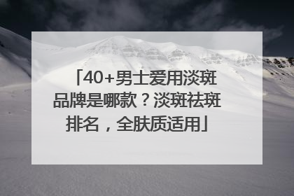40+男士爱用淡斑品牌是哪款？淡斑祛斑排名，全肤质适用